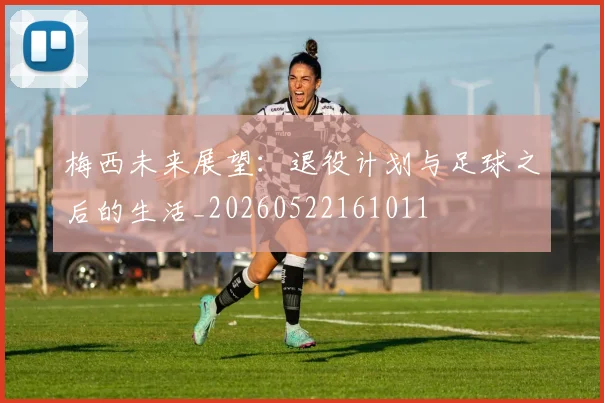 梅西未来展望：退役计划与足球之后的生活_20260522161011