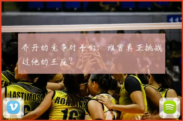 乔丹的竞争对手们:谁曾真正挑战过他的王座?