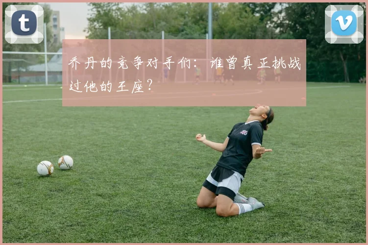 乔丹的竞争对手们:谁曾真正挑战过他的王座?