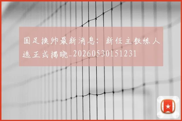 国足换帅最新消息：新任主教练人选正式揭晓_20260530151231