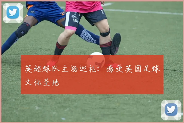 英超球队主场巡礼：感受英国足球文化圣地