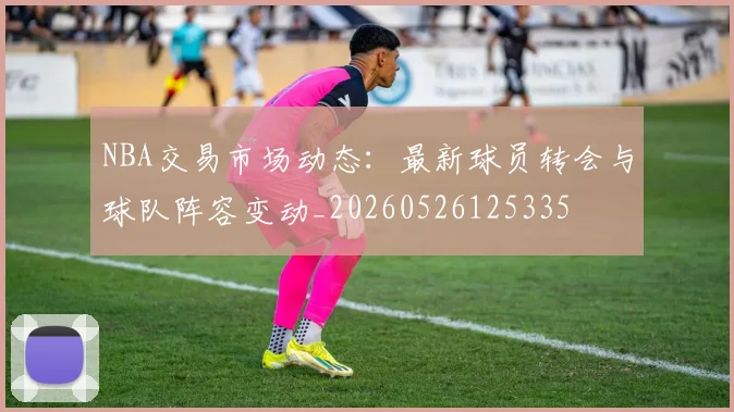 NBA交易市场动态：最新球员转会与球队阵容变动_20260526125335
